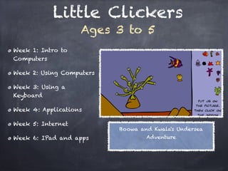 Little Clickers
                    Ages 3 to 5
Week 1: Intro to
Computers

Week 2: Using Computers 

Week 3: Using a
Keyboard

Week 4: Applications

Week 5: Internet
                            Boowa and Kwala's Undersea
Week 6: IPad and apps               Adventure
 