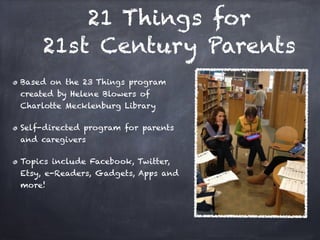 21 Things for 
     21st Century Parents
Based on the 23 Things program
created by Helene Blowers of
Charlotte Mecklenburg Library

Self-directed program for parents
and caregivers

Topics include Facebook, Twitter,
Etsy, e-Readers, Gadgets, Apps and
more!
 