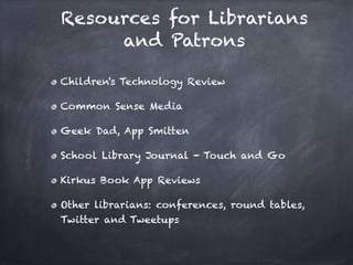Resources for Librarians
     and Patrons

Children's Technology Review

Common Sense Media

Geek Dad, App Smitten

School Library Journal - Touch and Go

Kirkus Book App Reviews

Other librarians: conferences, round tables,
Twitter and Tweetups
 