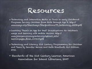 Resources
Technology and Interactive Media as Tools in early Childhood
Programs Serving Children from Birth through Age 8. http://
www.naeyc.org/ﬁles/naeyc/ﬁle/positions/PS_technology_WEB2.pdf

Learning: There's an App for that? Investigations do children's
usage and learning with mobile devices. http:/ /
www.joanganzcooneycenter.org/upload_kits/
learningapps_ﬁnal_110410.pdf

Technology and Literacy: 21st Century Programming for Children
and Teens by Jennifer Nelson and Keith Braaﬂadt, ALA Edition,
2012. 


Standards of the 21st Century Learner, American
      Association for School Librarians, 2007
 
