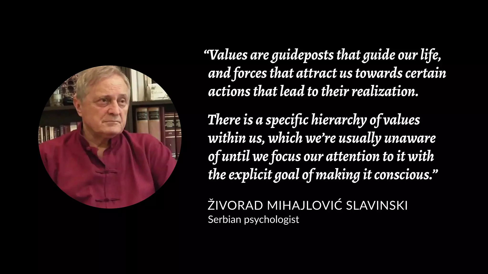 “Values are guideposts that guide our life,
and forces that attract us towards certain
actions that lead to their realization.
There is a specific hierarchy of values
within us, which we’re usually unaware
of until we focus our attention to it with
the explicit goal of making it conscious.”
ŽIVORAD MIHAJLOVIĆ SLAVINSKI
Serbian psychologist
 