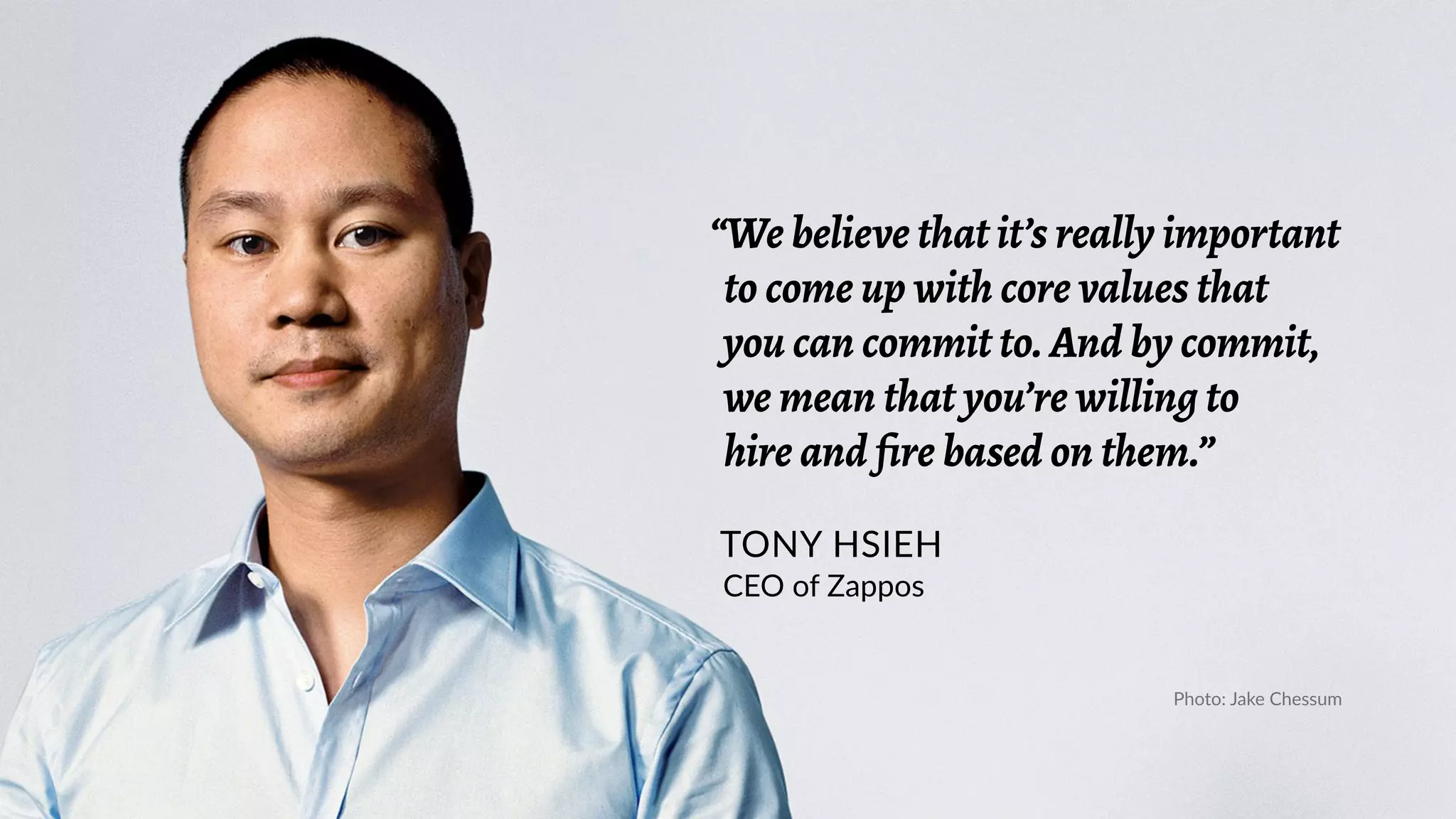 “We believe that it’s really important
to come up with core values that
you can commit to. And by commit,
we mean that you’re willing to
hire and fire based on them.”
TONY HSIEH
CEO of Zappos
Photo: Jake Chessum
 