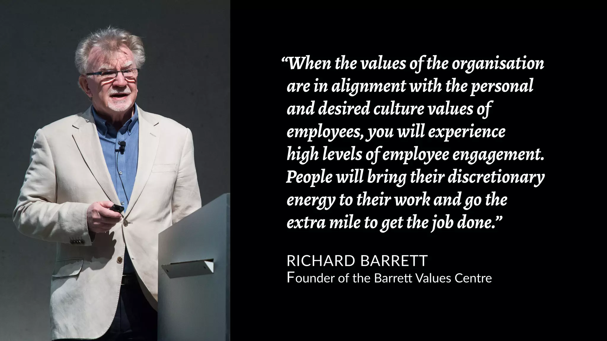 “When the values of the organisation
are in alignment with the personal
and desired culture values of
employees, you will experience
high levels of employee engagement.
People will bring their discretionary
energy to their work and go the
extra mile to get the job done.”
RICHARD BARRETT
Founder of the Barrett Values Centre
 
