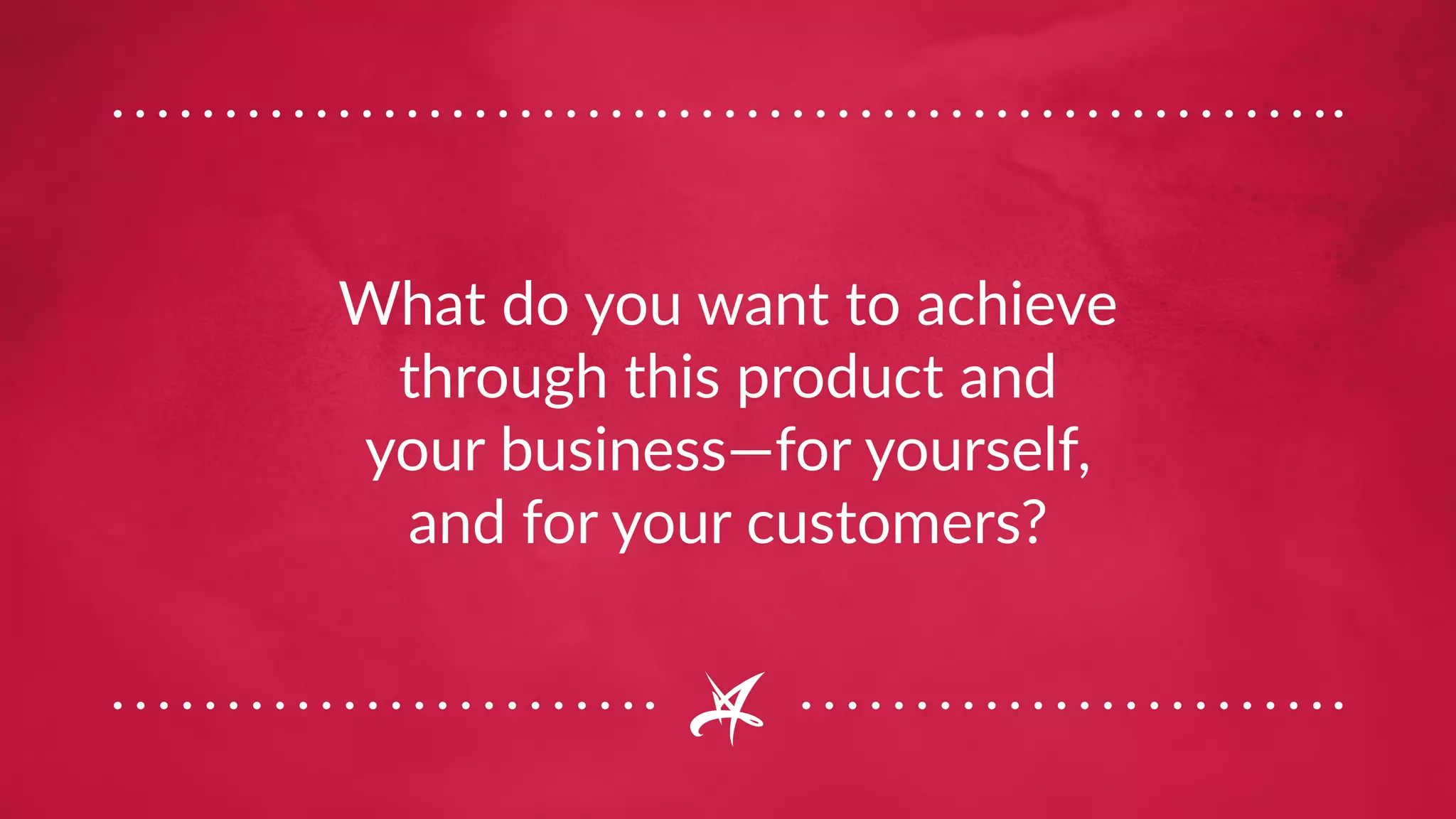 What do you want to achieve
through this product and
your business—for yourself,
and for your customers?
 