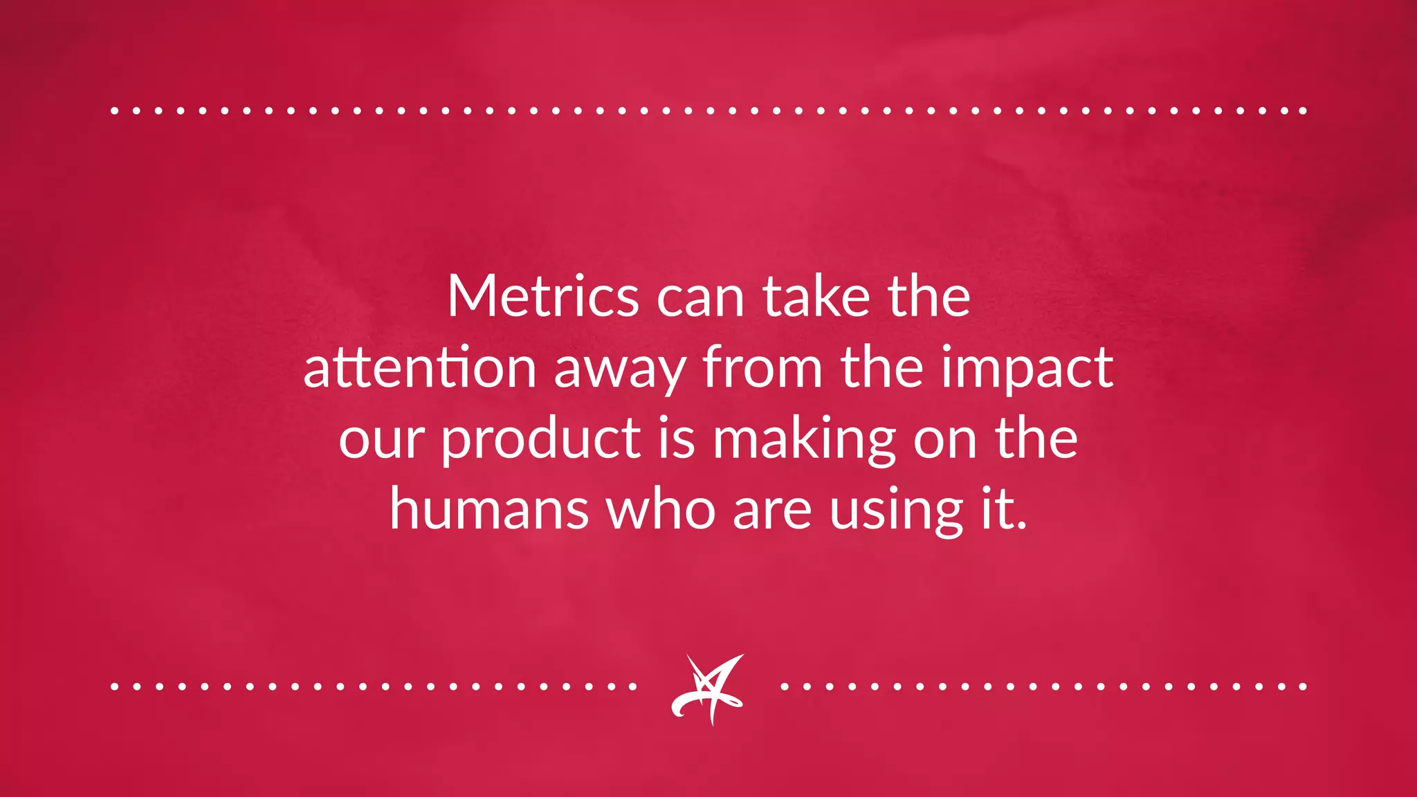 Metrics can take the
attention away from the impact
our product is making on the
humans who are using it.
 