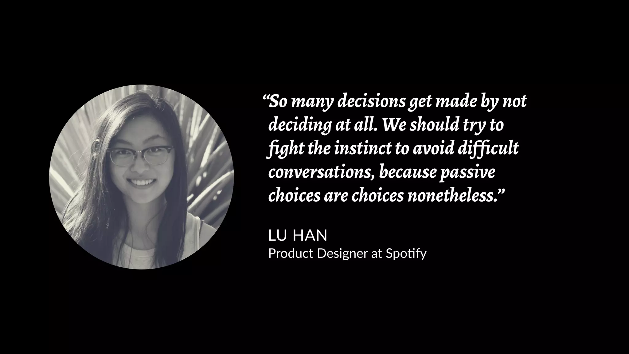 “So many decisions get made by not
deciding at all. We should try to
fight the instinct to avoid difficult
conversations, because passive
choices are choices nonetheless.”
LU HAN
Product Designer at Spotify
 
