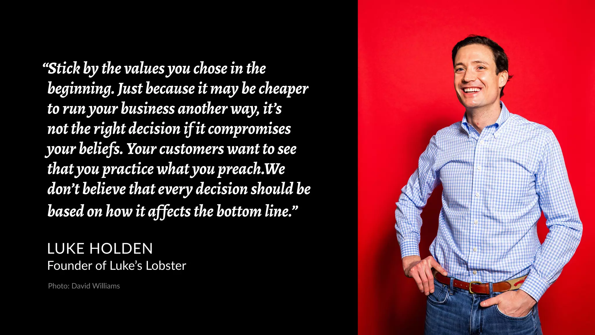 “Stick by the values you chose in the
beginning. Just because it may be cheaper
to run your business another way, it’s
not the right decision if it compromises
your beliefs. Your customers want to see
that you practice what you preach.We
don’t believe that every decision should be
based on how it affects the bottom line.”
LUKE HOLDEN
Founder of Luke’s Lobster
Photo: David Williams
 
