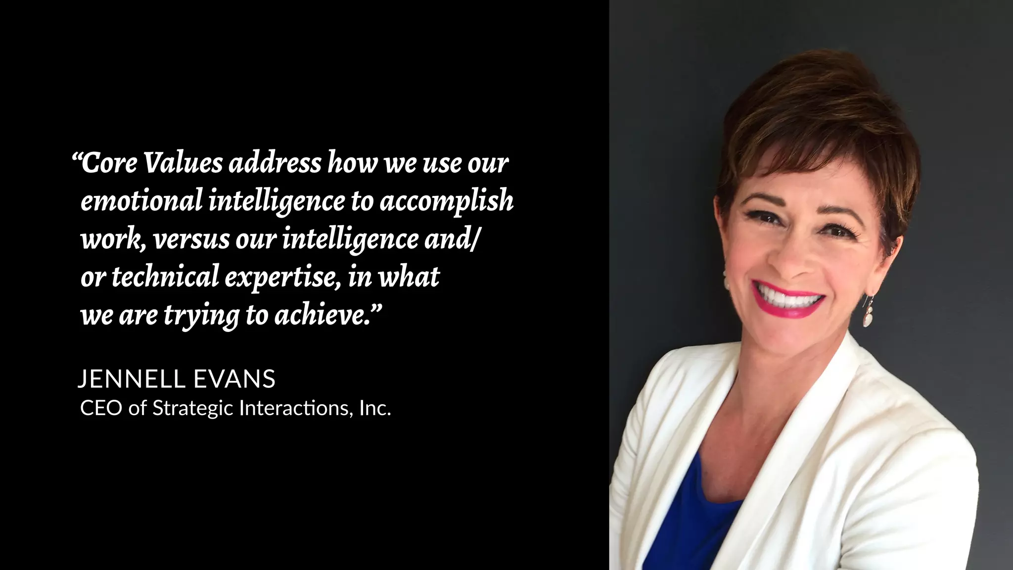 “Core Values address how we use our
emotional intelligence to accomplish
work, versus our intelligence and/
or technical expertise, in what
we are trying to achieve.”
JENNELL EVANS
CEO of Strategic Interactions, Inc.
 