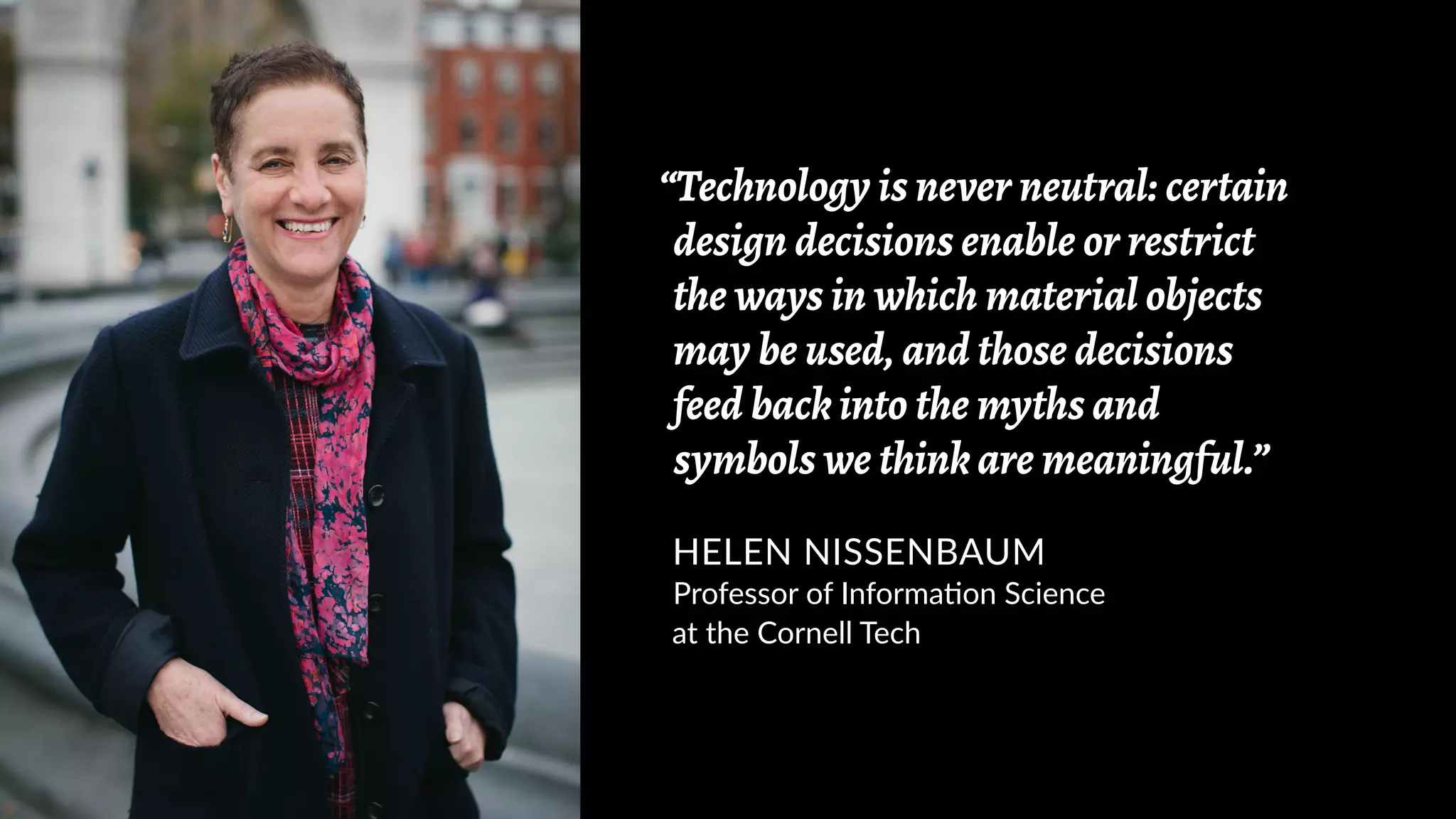 “Technology is never neutral: certain
design decisions enable or restrict
the ways in which material objects
may be used, and those decisions
feed back into the myths and
symbols we think are meaningful.”
HELEN NISSENBAUM
Professor of Information Science
at the Cornell Tech
 