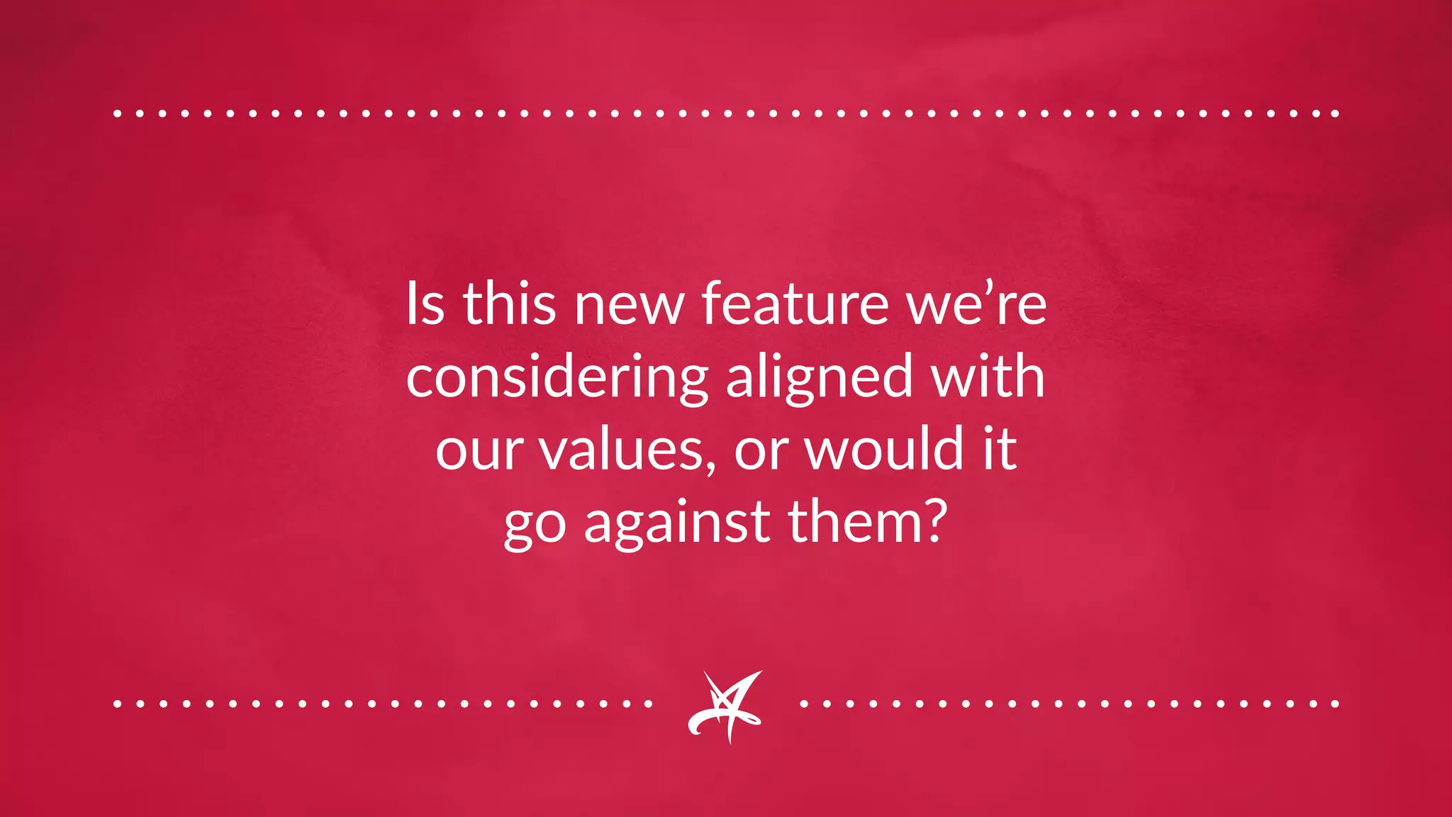 Is this new feature we’re
considering aligned with
our values, or would it
go against them?
 