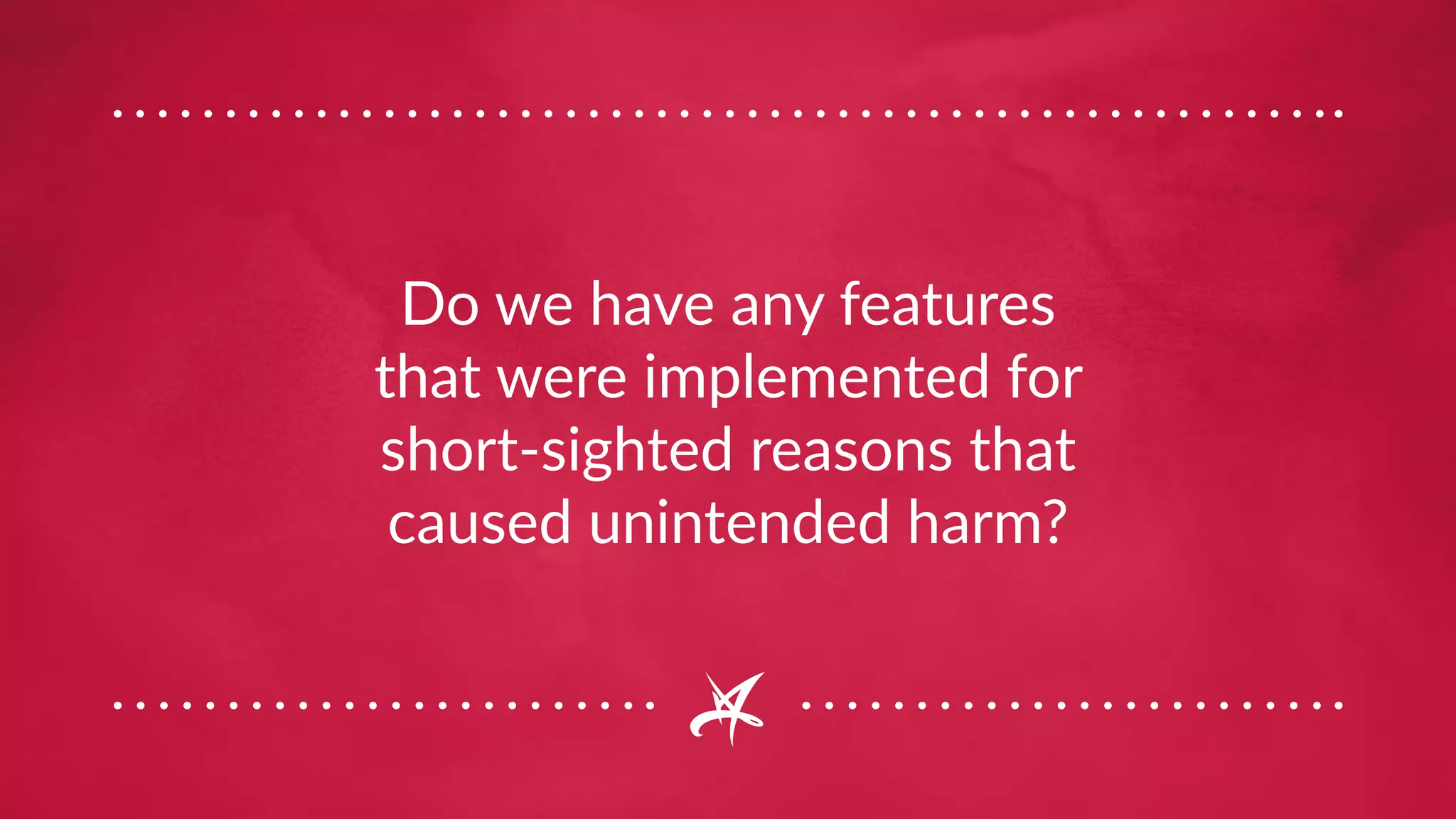 Do we have any features
that were implemented for
short-sighted reasons that
caused unintended harm?
 