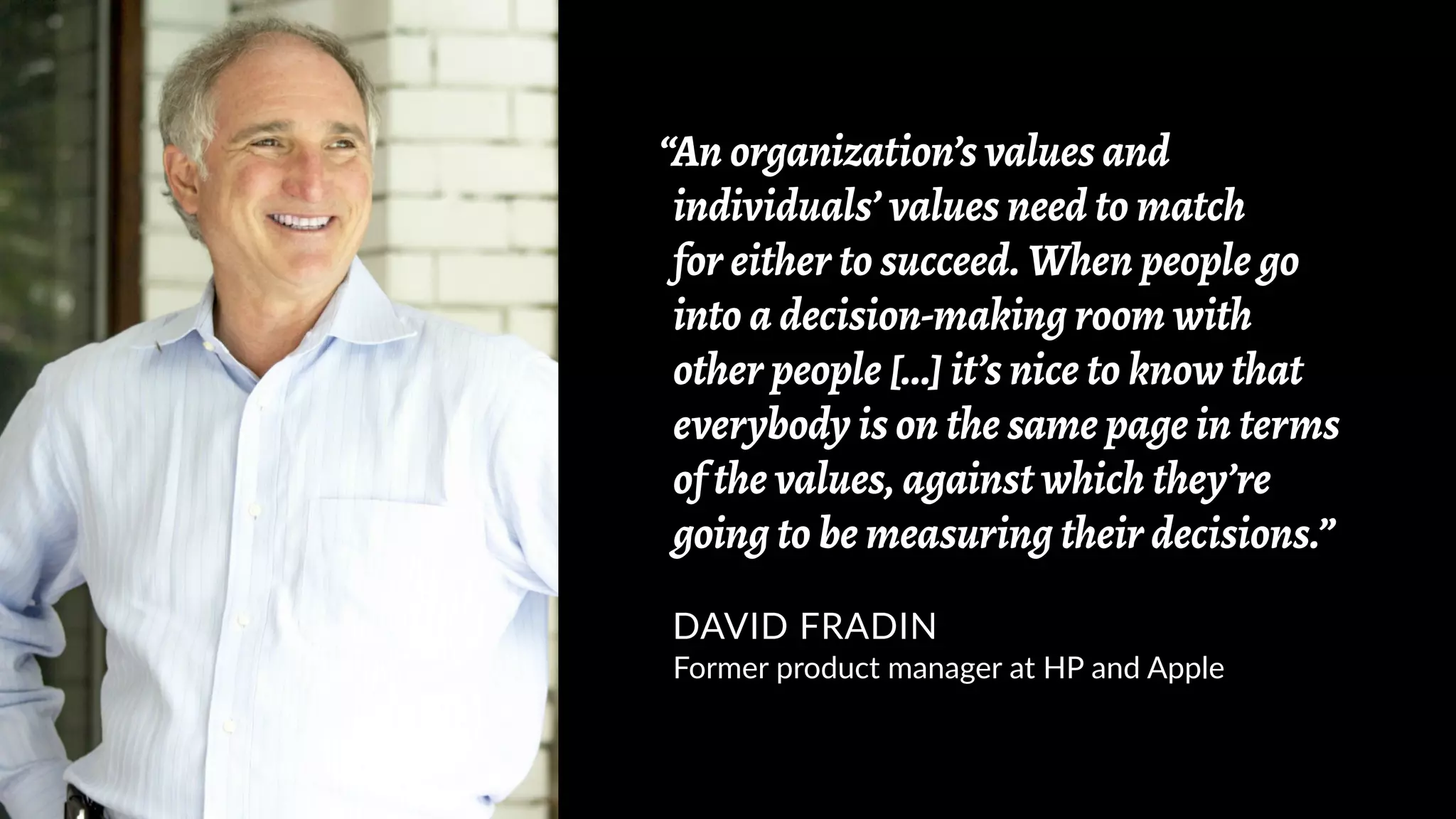 “An organization’s values and
individuals’ values need to match
for either to succeed. When people go
into a decision-making room with
other people [...] it’s nice to know that
everybody is on the same page in terms
of the values, against which they’re
going to be measuring their decisions.”
DAVID FRADIN
Former product manager at HP and Apple
 