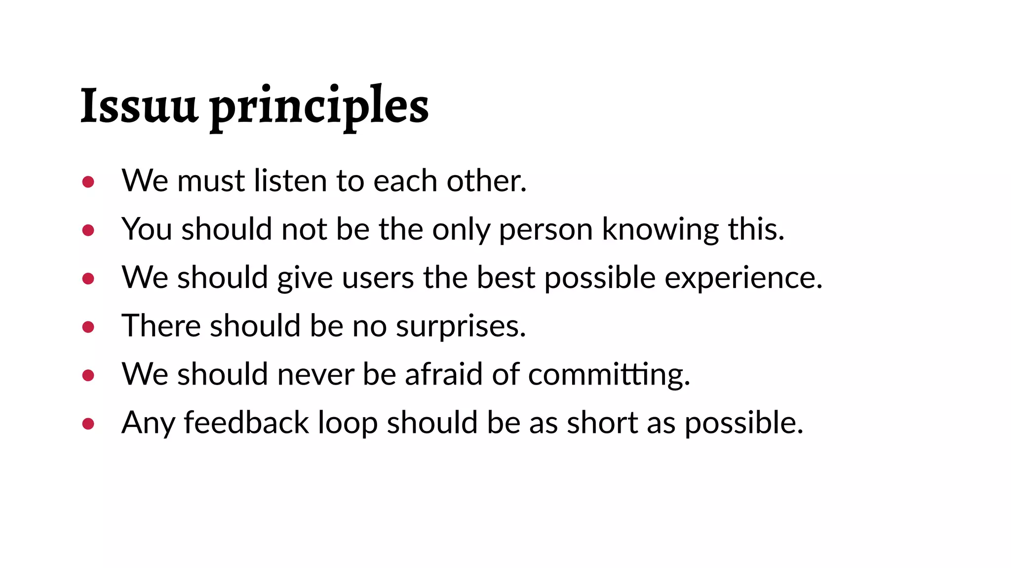 Issuu principles
•	 We must listen to each other.
•	 You should not be the only person knowing this.
•	 We should give users the best possible experience.
•	 There should be no surprises.
•	 We should never be afraid of committing.
•	 Any feedback loop should be as short as possible.
 