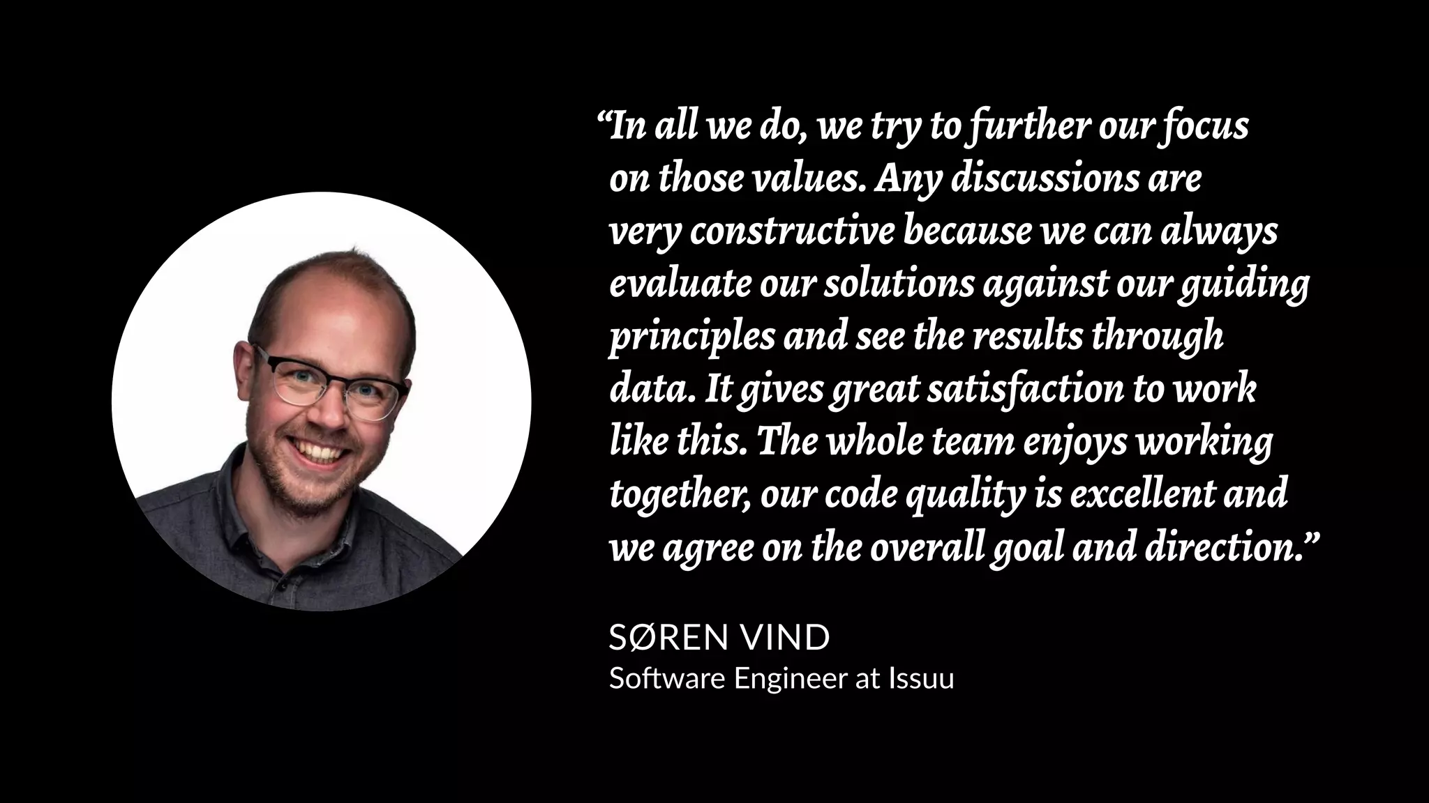 “In all we do, we try to further our focus
on those values. Any discussions are
very constructive because we can always
evaluate our solutions against our guiding
principles and see the results through
data. It gives great satisfaction to work
like this. The whole team enjoys working
together, our code quality is excellent and
we agree on the overall goal and direction.”
SØREN VIND
Software Engineer at Issuu
 
