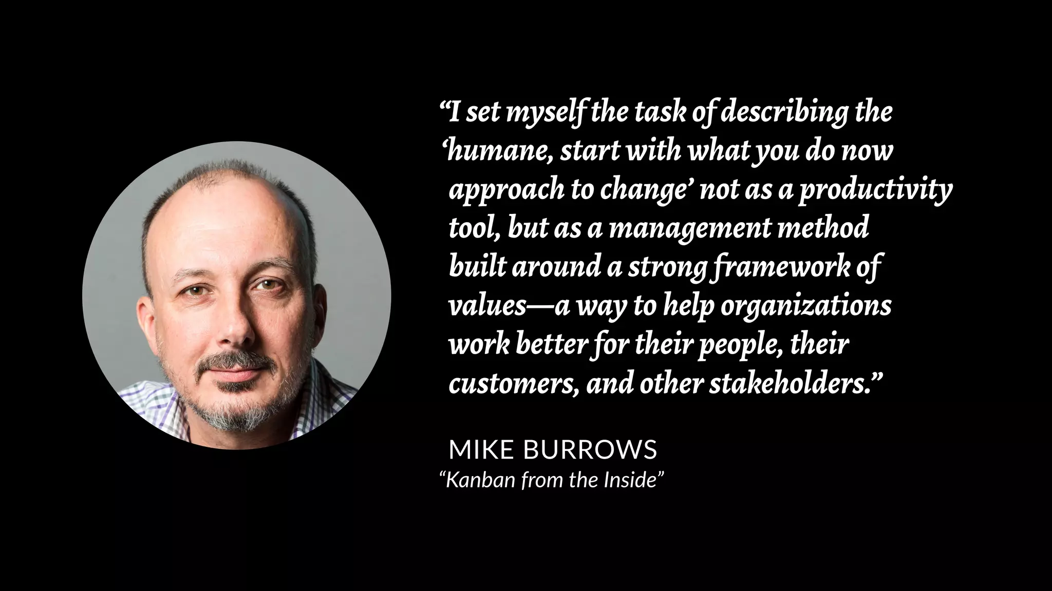 “I set myself the task of describing the
‘humane, start with what you do now
approach to change’ not as a productivity
tool, but as a management method
built around a strong framework of
values—a way to help organizations
work better for their people, their
customers, and other stakeholders.”
MIKE BURROWS
“Kanban from the Inside”
 
