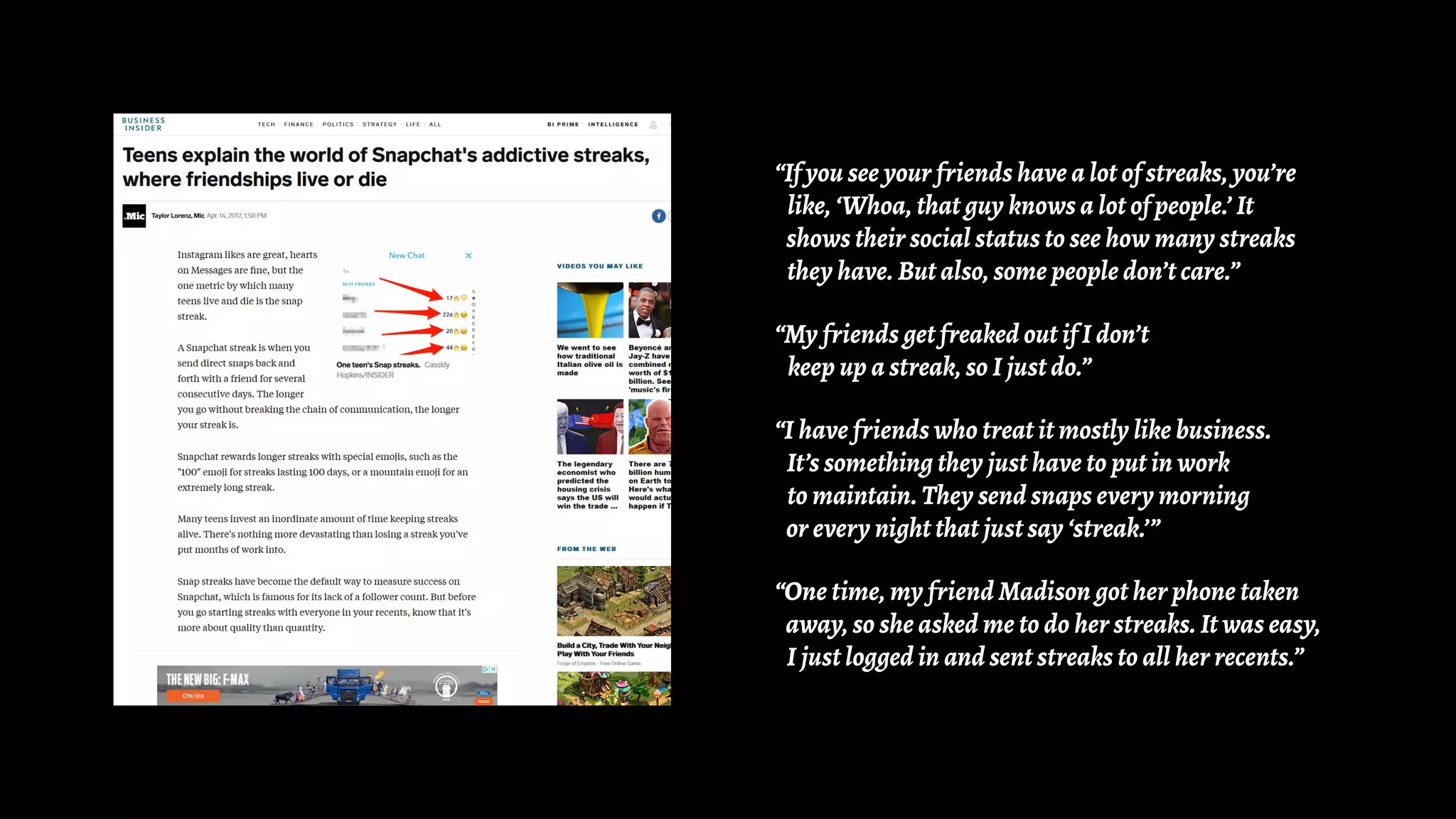 “If you see your friends have a lot of streaks, you’re
like, ‘Whoa, that guy knows a lot of people.’ It
shows their social status to see how many streaks
they have. But also, some people don’t care.”
“My friends get freaked out if I don’t
keep up a streak, so I just do.”
“I have friends who treat it mostly like business.
It’s something they just have to put in work
to maintain. They send snaps every morning
or every night that just say ‘streak.’”
“One time, my friend Madison got her phone taken
away, so she asked me to do her streaks. It was easy,
I just logged in and sent streaks to all her recents.”
 