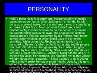 PERSONALITY
• Nelaj’s personality is a crazy one. His personality is mostly
based on crude humor. When talking to his friends, he will
bring up a sexual subject or a brand new game, or something
to make it in his favor. Much obvious to his friends and
brother, Nelaj tries his best not to be the center of attention,
but unfortunately fails in his avail. His eponymous attitude
always makes him feel welcomed by his friends. With honor
comes determination, in which Nelaj uses in his heroic
activities. While using this, Rechtas’ determination is as
matched to Batman’s when protecting the city, and its people.
Rechtas’ attitude can change quickly. As in when he gets
angered by his peers, and family, Nelaj’s friendly attitude can
turn into a quiet personality. Secondly, Nelaj has the ability to
change his voice. For example, his squeaky, yet subtle vocals
will turn deep within seconds, if Nelaj decides to do it. Along
with a cheery smile, he has a smart mouth. Usually, this gets
either the teenager alone, or his friends in chaos. He’s
casually trying to protect them: Rodney, Alexus, and Myalina
in particular(along with his crushes). Nelaj is a comedic figure,
 
