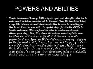 POWERS AND ABILTIES
• Nelaj’s powers aren’t many. With only his speed and strength, nelaj has to
make smart decisions in order not to be killed. Since the teen doesn’t have
a cape like Batman, he can’t stun enemies like he needs to, resulting in
him to use his skills and wits. His special rings give him the ability to
breathe underwater (blue ring) and the other to survive any demonic
attacks(green ring). Also, they change his costume according to the color.
(ex: Black ring will make his outfit all black.) Traveling is another
problem for the teen. Again, the AK doesn’t have a cape, making it difficult
for Nelaj to travel. Luckily, his grapple gun can send him flying in the air.
And with his hood, he can parachute down to the scene. Stealth is one of
Nelaj’s elements. In order not to get caught, plain and simple: stay hidden
in the shadows. To make matters more complicated, he has to methodically
think the situation out. Or killed in the process of doing it.
 