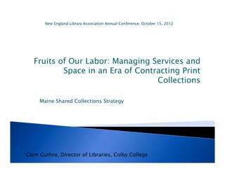 Fruits of Our Labor: Managing Services and
           Space in an Era of Contracting Print
                                   Collections

     Maine Shared Collections Strategy




Clem Guthro, Director of Libraries, Colby College
 