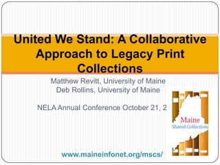 United We Stand: A Collaborative
Approach to Legacy Print
Collections
Matthew Revitt, University of Maine
Deb Rollins, University of Maine
NELA Annual Conference October 21, 2013

www.maineinfonet.org/mscs/

 