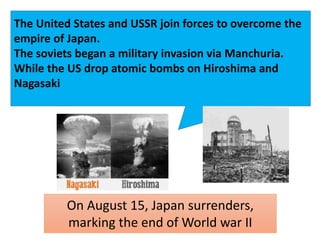 The United States and USSR join forces to overcome the
empire of Japan.
The soviets began a military invasion via Manchuria.
While the US drop atomic bombs on Hiroshima and
Nagasaki
On August 15, Japan surrenders,
marking the end of World war II
 