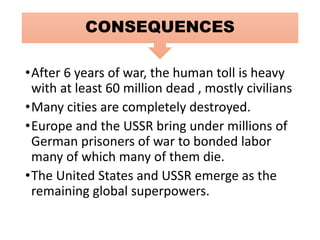 •After 6 years of war, the human toll is heavy
with at least 60 million dead , mostly civilians
•Many cities are completely destroyed.
•Europe and the USSR bring under millions of
German prisoners of war to bonded labor
many of which many of them die.
•The United States and USSR emerge as the
remaining global superpowers.
CONSEQUENCES
 