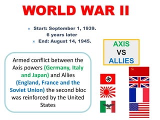 WORLD WAR II
 Start: September 1, 1939.
6 years later
 End: August 14, 1945.
Armed conflict between the
Axis powers (Germany, Italy
and Japan) and Allies
(England, France and the
Soviet Union) the second bloc
was reinforced by the United
States
AXIS
VS
ALLIES
 