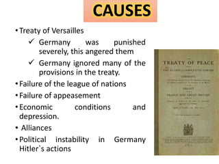 •Treaty of Versailles
 Germany was punished
severely, this angered them
 Germany ignored many of the
provisions in the treaty.
•Failure of the league of nations
•Failure of appeasement
•Economic conditions and
depression.
• Alliances
•Political instability in Germany
Hitler`s actions
CAUSES
 