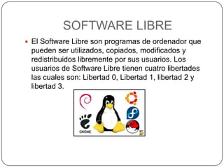 SOFTWARE LIBRE
 El Software Libre son programas de ordenador que
 pueden ser utilizados, copiados, modificados y
 redistribuidos libremente por sus usuarios. Los
 usuarios de Software Libre tienen cuatro libertades
 las cuales son: Libertad 0, Libertad 1, libertad 2 y
 libertad 3.
 