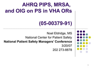 1
AHRQ PIPS, MRSA,
and OIG on PS in VHA ORs
(05-00379-91)
Noel Eldridge, MS
National Center for Patient Safety
National Patient Safety Managers’ Conference
3/20/07
202 273-8878
 