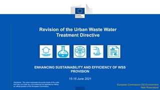 European Commission DG Environment
Nele Rosenstock
Revision of the Urban Waste Water
Treatment Directive
ENHANCING SUSTAINABILITY AND EFFICIENCY OF WSS
PROVISION
15-16 June 2021
Disclaimer: The views expressed are purely those of the writer
and may not under any circumstances be regarded as stating
an official position of the European Commission.
 