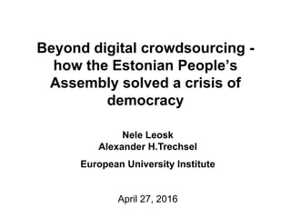 Beyond digital crowdsourcing -
how the Estonian People’s
Assembly solved a crisis of
democracy
Nele Leosk
Alexander H.Trechsel
European University Institute
April 27, 2016
 