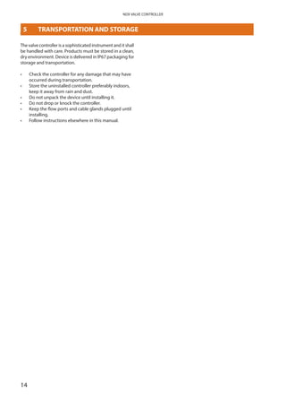 14
NDX VALVE CONTROLLER
5	 TRANSPORTATION AND STORAGE
The valve controller is a sophisticated instrument and it shall
be handled with care. Products must be stored in a clean,
dry environment. Device is delivered in IP67 packaging for
storage and transportation.
•	 Check the controller for any damage that may have
occurred during transportation.
•	 Store the uninstalled controller preferably indoors,
keep it away from rain and dust.
•	 Do not unpack the device until installing it.
•	 Do not drop or knock the controller.
•	 Keep the flow ports and cable glands plugged until
installing.
•	 Follow instructions elsewhere in this manual.
 