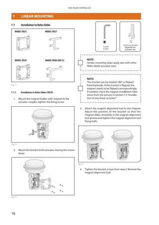 16
NDX VALVE CONTROLLER
7	 LINEAR MOUNTING
7.1	 Installation to Neles Globe
MODEL VD25
MODEL VD29
MODEL VD37
MODEL VD48 AND 55
Fig 11
7.1.1	 Installation to Neles Globe (VD29)
1. 	Mount the magnet holder with magnet to the
­actuator coupler, tighten the fixing screw.
Fig 12
2. 	Mount the bracket to the actuator, leaving the screws
loose.
Fig 13
5 mm
6 mm
13 mm or 22 mm
Depends on
actuator size
NOTE
Similar mounting steps apply also with other
Neles Globe actuator sizes.
NOTE
The bracket can be rotated 180° or flipped
front/backside. If the bracket is flipped, the
magnet needs to be flipped correspondingly.
If needed, check the magnet installation toler­
ances from the picture in section 7.3“Installa­
tion to any linear actuator”
3. 	Attach the magnet alignment tool to the magnet.­
Adjust the position of the bracket so that the
magnet slides smoothly in the magnet alignment
tool groove and tighten the magnet alignment tool
fixing bolts.
Fig 14
4. 	Tighten the bracket screws from step 2. Remove the
magnet alignment tool.
 
