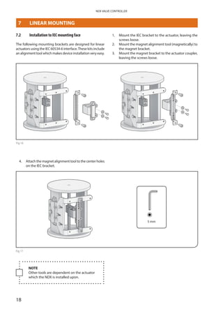 18
NDX VALVE CONTROLLER
7.2	 Installation to IEC mounting face
The following mounting brackets are designed for linear
actuators using the IEC 60534-6 interface.These kits include
an alignment tool which makes device installation very easy.
1. 	Mount the IEC bracket to the actuator, leaving the
screws loose.
2. 	Mount the magnet alignment tool (magnetically) to
the magnet bracket.
3.	Mount the magnet bracket to the actuator coupler,
leaving the screws loose.
Fig 16
4. 	Attach the magnet alignment tool to the center holes
on the IEC bracket.
5 mm
Fig 17
NOTE
Other tools are dependent on the actuator
which the NDX is installed upon.
7	 LINEAR MOUNTING
 