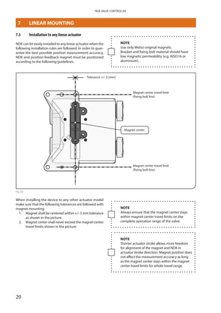 20
NDX VALVE CONTROLLER
7.3	 Installation to any linear actuator
NDX can be easily installed to any linear actuator when the
following installation rules are followed. In order to guar­
antee the best possible position measurement accuracy,
NDX and position feedback magnet must be positioned
according to the following guidelines.
Tolerance +/- 3 [mm]
Magnet center
Magnet center travel limit
(fixing bolt line)
Magnet center travel limit
(fixing bolt line)
Fig 20
When installing the device to any other actuator model
make sure that the following tolerances are followed with
magnet mounting.
1.	Magnet shall be centered within +/- 3 mm tolerance
as shown in the picture.
2. 	Magnet center shall never exceed the magnet center
travel limits shown in the picture.
NOTE
Use only Metso original magnets.
Bracket and fixing bolt material should have
low magnetic permeability (e.g. AISI316 or
aluminium).
NOTE
Always ensure that the magnet center stays
within magnet center travel limits on the
­complete operation range of the valve.
NOTE
Shorter actuator stroke allows more freedom
for alignment of the magnet and NDX in
­actuator stroke direction. Magnet position does
not affect the measurement accuracy as long
as the magnet center stays within the magnet
center travel limits for whole travel range.
MOUNTING
7	 LINEAR MOUNTING
 