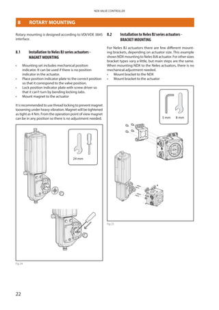 22
NDX VALVE CONTROLLER
8	 ROTARY MOUNTING
Rotary mounting is designed according to VDI/VDE 3845
interface.
8.1	 Installation to Neles BJ series actuators -
­MAGNET MOUNTING
•	 Mounting set includes mechanical position
indicator. It can be used if there is no position
indicator in the actuator.
•	 Place position indicator plate to the correct position
so that it correspond to the valve position.
•	 Lock position indicator plate with screw driver so
that it can’t turn by bending locking tabs.
•	 Mount magnet to the actuator
It is recommended to use thread locking to prevent magnet
loosening under heavy vibration. Magnet will be tightened
as tight as 4 Nm. From the operation point of view magnet
can be in any position so there is no adjustment needed.
24 mm
Fig 24
8.2	 Installation to Neles BJ series actuators -
BRACKET MOUNTING
For Neles BJ actuators there are few different mount­
ing brackets, depending on actuator size. This example
shows NDX mounting to Neles BJ6 actuator. For other sizes
bracket types vary a little, but main steps are the same.
When mounting NDX to the Neles actuators, there is no
mechanical adjustment needed.
•	 Mount bracket to the NDX
•	 Mount bracket to the actuator
5 mm 8 mm
Fig 25
 