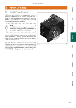 GENERALINFOSPECSMOUNTINGSTARTUPOPERATIONMAINTENANCEDIMENSIONSHOWTOORDERLOGISTICS
23
NDX VALVE CONTROLLER
MOUNTING
8.3	 Installation to any rotary actuator
NDX can be easily installed to any rotary actuator when the
following installation rules are followed. In order to guar­
antee the best possible position measurement accuracy,
NDX and position feedback magnet must be positioned
according to the following guidelines.
NOTE
Use only Metso original magnets. Bracket and
fixing bolt material should have low magnetic
permeability (e.g. AISI316 or aluminium).
Aim for small mechanical clearance, but avoid contact.
there shall be max 5 mm gap between the magnet and
NDX. Tilt is not critical. Aim for zero eccentricity. Polarity
of the magnet is irrelevant.
Figure 26 shows the exclusion zone. There is no material
limitation outside the exclusion zone, but to guarantee the
optimal performance do not use any magnetic material
inside the zone. Inside the exclusion zone but close to the
”walls”AISI 304 and any austenitic steel can be used.
Fig 26
8	 ROTARY MOUNTING
 