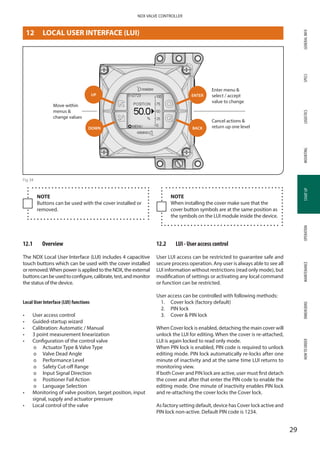 GENERALINFOSPECSMOUNTINGSTARTUPOPERATIONMAINTENANCEDIMENSIONSHOWTOORDERLOGISTICS
29
NDX VALVE CONTROLLER
STARTUP
12	 LOCAL USER INTERFACE (LUI)
Move within
menus 
change values
UP
DOWN
ENTER
BACK
Enter menu  ­
select / accept
value to change
Cancel actions 
return up one level
Fig 34
NOTE
Buttons can be used with the cover installed or
removed.
NOTE
When installing the cover make sure that the
cover button symbols are at the same position as
the symbols on the LUI module inside the device.
12.1	 Overview
The NDX Local User Interface (LUI) includes 4 capacitive
touch buttons which can be used with the cover installed
or removed.When power is applied to the NDX, the external
buttonscanbeusedtoconfigure,calibrate,test,andmonitor
the status of the device.
Local User Interface (LUI) functions
•	 User access control
•	 Guided-startup wizard
•	 Calibration: Automatic / Manual
•	 3 point measurement linearization
•	 Configuration of the control valve
þþ Actuator Type  Valve Type
þþ Valve Dead Angle
þþ Performance Level
þþ Safety Cut-off Range
þþ Input Signal Direction
þþ Positioner Fail Action
þþ Language Selection
•	 Monitoring of valve position, target position, input
signal, supply and actuator pressure
•	 Local control of the valve
12.2	 LUI - User access control
User LUI access can be restricted to guarantee safe and
secure process operation. Any user is always able to see all
LUI information without restrictions (read only mode), but
modification of settings or activating any local command
or function can be restricted.
User access can be controlled with following methods:
1. 	 Cover lock (factory default)
2.	 PIN lock
3. 	 Cover  PIN lock
When Cover lock is enabled, detaching the main cover will
unlock the LUI for editing. When the cover is re-attached,
LUI is again locked to read only mode.
When PIN lock is enabled, PIN code is required to unlock
editing mode. PIN lock automatically re-locks after one
minute of inactivity and at the same time LUI returns to
monitoring view.
If both Cover and PIN lock are active, user must first detach
the cover and after that enter the PIN code to enable the
editing mode. One minute of inactivity enables PIN lock
and re-attaching the cover locks the Cover lock.
As factory setting default, device has Cover lock active and
PIN lock non-active. Default PIN code is 1234.
 