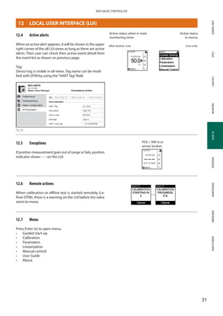 GENERALINFOSPECSMOUNTINGSTARTUPOPERATIONMAINTENANCEDIMENSIONSHOWTOORDERLOGISTICS
31
NDX VALVE CONTROLLER
STARTUP
12.4	 Active alerts
When an active alert appears, it will be shown in the upper
right corner of the all LUI views as long as there are active
alerts. Then user can check then active event detail from
the event list as shown on previous page.
Tag:
Device tag is visible in all views. Tag name can be modi­
fied with DTM by using the“HART Tag”field.
Fig 36
12.5	 Exceptions
If position measurement goes out of range or fails, position
indicator shows - - - on the LUI.
12.6	 Remote actions
When calibration or offline test is started remotely (i.e.
from DTM), there is a warning on the LUI before the valve
starts to move.
12.7	 Menu
Press Enter (o) to open menu.
•	 Guided start-up
•	 Calibration
•	 Parameters
•	 Linearization
•	 Manual control
•	 User Guide
•	 About
After button, icon Icon only
Active status when in main
monitoring views
Active status
in menus
POS  999 % or
sensor broken
12	 LOCAL USER INTERFACE (LUI)
 