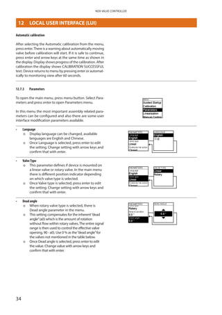 34
NDX VALVE CONTROLLER
Automatic calibration
After selecting the Automatic calibration from the menu,
press enter.There is a warning about automatically moving
valve before calibration will start. If it is safe to continue,
press enter and arrow keys at the same time as shown in
the display. Display shows progress of the calibration. After
calibration the display shows CALIBRATION SUCCESSFUL
text. Device returns to menu by pressing enter or automat­
ically to monitoring view after 60 seconds.
12.7.3	 Parameters
To open the main menu, press menu button. Select Para­
meters and press enter to open Parameters menu.
In this menu the most important assembly related para­
meters can be configured and also there are some user
interface modification parameters available.
•	 Language
þþ Display language can be changed, available
languages are English and Chinese.
þþ Once Language is selected, press enter to edit
the setting. Change setting with arrow keys and
confirm that with enter.
•	 ValveType
þþ This parameter defines if device is mounted on
a linear valve or rotary valve. In the main menu
there is different position indicator depending
on which valve type is selected.
þþ Once Valve type is selected, press enter to edit
the setting. Change setting with arrow keys and
confirm that with enter.
•	 Dead angle
þþ When rotary valve type is selected, there is
Dead angle parameter in the menu.
þþ This setting compensates for the inherent“dead
angle”(a0) which is the amount of rotation
without flow within rotary valves.The entire signal
range is then used to control the effective valve
opening, 90 - a0). Use 0 % as the“dead angle”for
the valves not mentioned in the table below.
þþ Once Dead angle is selected, press enter to edit
the value. Change value with arrow keys and
confirm that with enter.
12	 LOCAL USER INTERFACE (LUI)
 