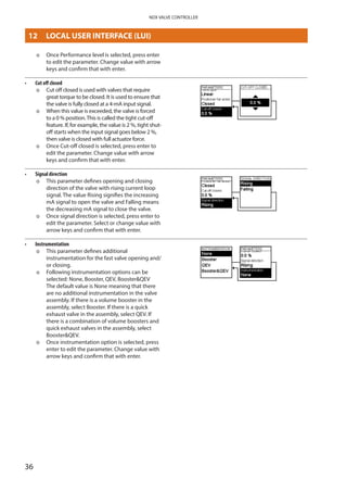 36
NDX VALVE CONTROLLER
þþ Once Performance level is selected, press enter
to edit the parameter. Change value with arrow
keys and confirm that with enter.
•	 Cut off closed
þþ Cut off closed is used with valves that require
great torque to be closed. It is used to ensure that
the valve is fully closed at a 4-mA input signal.
þþ When this value is exceeded, the valve is forced
to a 0 % position.This is called the tight cut-off
feature. If, for example, the value is 2 %, tight shut-
off starts when the input signal goes below 2 %,
then valve is closed with full actuator force.
þþ Once Cut-off closed is selected, press enter to
edit the parameter. Change value with arrow
keys and confirm that with enter.
•	 Signal direction
þþ This parameter defines opening and closing
direction of the valve with rising current loop
signal. The value Rising signifies the increasing
mA signal to open the valve and Falling means
the decreasing mA signal to close the valve.
þþ Once signal direction is selected, press enter to
edit the parameter. Select or change value with
arrow keys and confirm that with enter.
•	 Instrumentation
þþ This parameter defines additional
instrumentation for the fast valve opening and/
or closing.
þþ Following instrumentation options can be
selected: None, Booster, QEV, BoosterQEV
The default value is None meaning that there
are no additional instrumentation in the valve
assembly. If there is a volume booster in the
assembly, select Booster. If there is a quick
exhaust valve in the assembly, select QEV. If
there is a combination of volume boosters and
quick exhaust valves in the assembly, select
BoosterQEV.
þþ Once instrumentation option is selected, press
enter to edit the parameter. Change value with
arrow keys and confirm that with enter.
LOCAL USER INTERFACE (LUI)12 	 LOCAL USER INTERFACE (LUI)
 