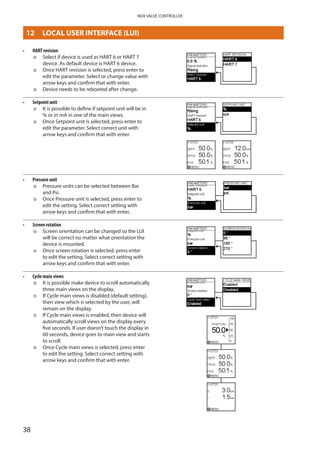 38
NDX VALVE CONTROLLER
•	 HART revision
þþ Select if device is used as HART 6 or HART 7
device. As default device is HART 6 device.
þþ Once HART revision is selected, press enter to
edit the parameter. Select or change value with
arrow keys and confirm that with enter.
þþ Device needs to be rebooted after change.
•	 Setpoint unit
þþ It is possible to define if setpoint unit will be in
% or in mA in one of the main views.
þþ Once Setpoint unit is selected, press enter to
edit the parameter. Select correct unit with
arrow keys and confirm that with enter.
•	 Pressure unit
þþ Pressure units can be selected between Bar ­
and Psi.
þþ Once Pressure unit is selected, press enter to
edit the setting. Select correct setting with
arrow keys and confirm that with enter.
•	 Screen rotation
þþ Screen orientation can be changed so the LUI
will be correct no matter what orientation the
device is mounted.
þþ Once screen rotation is selected, press enter
to edit the setting. Select correct setting with
arrow keys and confirm that with enter.
•	 Cycle main views
þþ It is possible make device to scroll automatically
three main views on the display.
þþ If Cycle main views is disabled (default setting),
then view which is selected by the user, will
remain on the display.
þþ If Cycle main views is enabled, then device will
automatically scroll views on the display every
five seconds. If user doesn’t touch the display in
60 seconds, device goes to main view and starts
to scroll.
þþ Once Cycle main views is selected, press enter
to edit the setting. Select correct setting with
arrow keys and confirm that with enter.
12	 LOCAL USER INTERFACE (LUI)
 