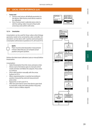 GENERALINFOSPECSMOUNTINGSTARTUPOPERATIONMAINTENANCEDIMENSIONSHOWTOORDERLOGISTICS
39
NDX VALVE CONTROLLER
STARTUP
•	 Factory reset
þþ Factory reset returns all default parameters to
the device. After factory reset device needs to
be calibrated.
þþ Once Factory reset is selected, press enter to
edit the setting. Select Cancel or Reset with
arrow keys and confirm with enter.
12.7.4	 Linearization
Linearization can be used for linear valves when linkage
geometry needs to be corrected by valve controller. Lin­
earization can be done with 3 points (and end points).
Linearization will be done in positions 25 %, 50 % and 75 %.
NOTE
There must be external position measurement
in linear valve that you can compare actual
position and given position.
Perform theValve travel calibration (auto or manual) before
linearization.
Linearization:
•	 Select linearization from the menu and press enter.
•	 Device warns that device goes to manual control
mode and does not follow the setpoint. Press enter
to continue.
•	 Drive valve position manually with the arrow
buttons to 25 %.
•	 When required position is reached (according to
position measured by external measurement)
press enter.
•	 Repeat this in 50 % and 75 %
•	 After last point device warns that device goes back
to automatic mode and valve position may jump
when it starts to follow setpoint.
12	 LOCAL USER INTERFACE (LUI)
 