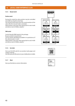 40
NDX VALVE CONTROLLER
12.7.5	 Manual control
Position control
During this mode the valve position may be controlled
manually by using the arrow keys.
The manual control starts from the current position of the
valve after the manual mode is activated.
Valve position may jump when going back to auto mode
and device starts to follow setpoint.
PWM control
Control directly PWM signal to the prestage.
By pass position measurement
Can be used for identifying if problem is in positioner or if
the valve/actuator is stuck
Valve position may jump when going back to auto mode
and device starts to follow setpoint
12.7.6	 User Guide
Here you find QR code for our product web pages and
support material.
ScanQRcodewithQRscanneronyourmobilephoneortablet.
12.7.7	 About
Here you find device version information.
12	 LOCAL USER INTERFACE (LUI)
 