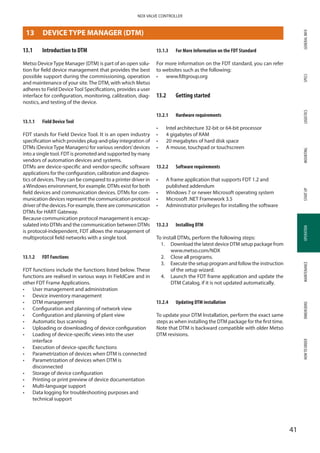 GENERALINFOSPECSMOUNTINGSTARTUPOPERATIONMAINTENANCEDIMENSIONSHOWTOORDERLOGISTICS
41
NDX VALVE CONTROLLER
OPERATION
13	 DEVICE TYPE MANAGER (DTM)
13.1	 Introduction to DTM
Metso DeviceType Manager (DTM) is part of an open solu­
tion for field device management that provides the best
possible support during the commissioning, operation
and maintenance of your site.The DTM, with which Metso
adheres to Field DeviceTool Specifications, provides a user
interface for configuration, monitoring, calibration, diag­
nostics, and testing of the device.
13.1.1	 Field Device Tool
FDT stands for Field Device Tool. It is an open industry
specification which provides plug-and-play integration of
DTMs (DeviceType Managers) for various vendors’devices
into a single tool. FDT is promoted and supported by many
vendors of automation devices and systems.
DTMs are device-specific and vendor-specific software
applications for the configuration, calibration and diagnos­
tics of devices.They can be compared to a printer driver in
aWindows environment, for example. DTMs exist for both
field devices and communication devices. DTMs for com­
munication devices represent the communication protocol
driver of the devices. For example, there are communication
DTMs for HART Gateway.
Because communication protocol management is encap­
sulated into DTMs and the communication between DTMs
is protocol-independent, FDT allows the management of
multiprotocol field networks with a single tool.
13.1.2	 FDT Functions
FDT functions include the functions listed below. These
functions are realised in various ways in FieldCare and in
other FDT Frame Applications.
•	 User management and administration
•	 Device inventory management
•	 DTM management
•	 Configuration and planning of network view
•	 Configuration and planning of plant view
•	 Automatic bus scanning
•	 Uploading or downloading of device configuration
•	 Loading of device-specific views into the user
interface
•	 Execution of device-specific functions
•	 Parametrization of devices when DTM is connected
•	 Parametrization of devices when DTM is
disconnected
•	 Storage of device configuration
•	 Printing or print preview of device documentation
•	 Multi-language support
•	 Data logging for troubleshooting purposes and
technical support
13.1.3	 For More Information on the FDT Standard
For more information on the FDT standard, you can refer
to websites such as the following:
•	 www.fdtgroup.org
13.2	 Getting started
13.2.1	 Hardware requirements
•	 Intel architecture 32-bit or 64-bit processor
•	 4 gigabytes of RAM
•	 20 megabytes of hard disk space
•	 A mouse, touchpad or touchscreen
13.2.2	 Software requirements
•	 A frame application that supports FDT 1.2 and
published addendum
•	 Windows 7 or newer Microsoft operating system
•	 Microsoft .NET Framework 3.5
•	 Administrator privileges for installing the software
13.2.3	 Installing DTM
To install DTMs, perform the following steps:
1.	Download the latest device DTM setup package from
www.metso.com/NDX
2.	 Close all programs.
3.	Execute the setup program and follow the instruction
of the setup wizard.
4.	Launch the FDT frame application and update the
DTM Catalog, if it is not updated automatically.
13.2.4	 Updating DTM installation
To update your DTM Installation, perform the exact same
steps as when installing the DTM package for the first time.
Note that DTM is backward compatible with older Metso
DTM revisions.
 