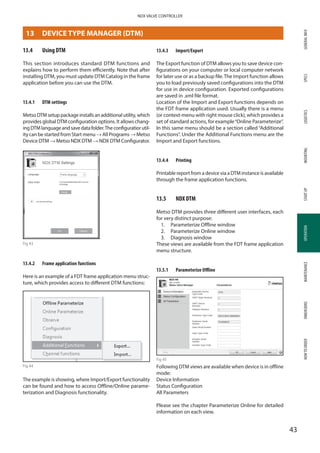 GENERALINFOSPECSMOUNTINGSTARTUPOPERATIONMAINTENANCEDIMENSIONSHOWTOORDERLOGISTICS
43
NDX VALVE CONTROLLER
OPERATION
13.4	 Using DTM
This section introduces standard DTM functions and
explains how to perform them efficiently. Note that after
installing DTM, you must update DTM Catalog in the frame
application before you can use the DTM.
13.4.1	 DTM settings
MetsoDTMsetuppackageinstallsanadditionalutility,which
provides global DTM configuration options. It allows chang­
ingDTMlanguageandsavedatafolder.Theconfiguratiorutil­
ity can be started from Start menu→ All Programs → Metso
Device DTM → Metso NDX DTM → NDX DTM Configurator.
Fig 43
13.4.2	 Frame application functions
Here is an example of a FDT frame application menu struc­
ture, which provides access to different DTM functions:
Fig 44
The example is showing, where Import/Export functionality
can be found and how to access Offline/Online parame­
terization and Diagnosis functionality.
13.4.3	 Import/Export
The Export function of DTM allows you to save device con­
figurations on your computer or local computer network
for later use or as a backup file.The Import function allows
you to load previously saved configurations into the DTM
for use in device configuration. Exported configurations
are saved in .xml file format.
Location of the Import and Export functions depends on
the FDT frame application used. Usually there is a menu
(or context-menu with right mouse click), which provides a
set of standard actions, for example“Online Parameterize”.
In this same menu should be a section called “Additional
Functions”. Under the Additional Functions menu are the
Import and Export functions.
13.4.4	 Printing
Printable report from a device via a DTM instance is available
through the frame application functions.
13.5	 NDX DTM
Metso DTM provides three different user interfaces, each
for very distinct purpose:
1.	 Parameterize Offline window
2.	 Parameterize Online window
3.	 Diagnosis window
These views are available from the FDT frame application
menu structure.
13.5.1	 Parameterize Offline
Fig 45
Following DTM views are available when device is in offline
mode:
Device Information
Status Configuration
All Parameters
Please see the chapter Parameterize Online for detailed
information on each view.
13	 DEVICE TYPE MANAGER (DTM)
 