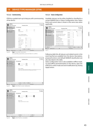 GENERALINFOSPECSMOUNTINGSTARTUPOPERATIONMAINTENANCEDIMENSIONSHOWTOORDERLOGISTICS
45
NDX VALVE CONTROLLER
OPERATION
13.5.2.2	 Commissioning
DTM has a guided start-up to help you with commissioning
of the device.
Fig 48 	 Step 1. Assembly Parameters
Set assembly parameters and click Next to confirm.
Fig 49	 Step 2. Click Next to start Calibration.
Fig 50	 Step 3. Click Finish to complete.
13.5.2.3	 Status Configuration
Available statuses can be either disabled or classified to a
certain NAMUR class in Status Configuration view. Status
limits and current value is shown in the same view when
applicable.
Fig 51
Following table lists all statuses and related events in the
event log that are available from the device. Description,
proposed actions and default NAMUR classification are
also described in the table.
Status configuration view is also available in offline mode.
To send offline parameterization to the device, open the
DTM GUI in online mode and send modifications by clicking
Apply button.
13	 DEVICE TYPE MANAGER (DTM)
 