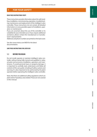 GENERALINFOSPECSMOUNTINGSTARTUPOPERATIONMAINTENANCEDIMENSIONSHOWTOORDERLOGISTICS
5
NDX VALVE CONTROLLER
GENERALINFO
1	 FOR YOUR SAFETY
READ THESE INSTRUCTIONS FIRST!
These instructions provide information about the safe hand­
ling, installation, commissioning, operation, troubleshoot­
ing, maintenance and replacement of the intelligent valve
controller. These instructions do not contain all detailed
information on every possible aspect of installation, oper­
ation or maintenance.
If you are uncertain about the use of the controller or its
suitability for your intended use or if you require additional
assistance, please contact the manufacturer or manufac­
turer’s representative.
Addressesandphonenumbersareprintedonthebackcover.
See also www.metso.com/NDX for the latest
documentation.
SAVETHESE INSTRUCTIONS FOR LATER USE!
1.1	 BEFOREYOU BEGIN
Do not install, operate or maintain intelligent valve con­
troller without being fully trained and qualified in valve,
actuator and accessory installation, operation and main­
tenance. To avoid personal injury or property damage, it
is important to carefully read, understand, and follow all
contents of this user guide, including all safety cautions and
warning. It is also important to be authorized by the plant
operator before operating the intelligent valve controller.
Note, that there are additional safety regulations which are
plant and/or hazardous area related.Those are not covered
in this manual.
 