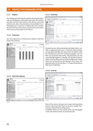 56
NDX VALVE CONTROLLER
13.5.3	 Diagnosis
This window provides tools for quickly checking the device
state and all diagnosis information and tools.This window
provides real-time information of the device, measured
performance data, historical data and possibility to run
self-diagnostics in the form of offline tests. This window
also has event log, which shows a log of events and actions,
which has occurred earlier to the device.
13.5.3.1	 Performance
See the explanation in Performance chapter under the
Online Parameterize.
Fig 54
13.5.3.2	 Online Valve Signature
Fig 55
13.5.3.3	 Monitoring
Fig 56
Monitoring view will automatically poll eight device vari­
ables in approximately every 1.5 seconds. All parameters
are uploaded regardless the state of the checkboxes.With
the checkboxes under the monitoring graphs, user can
filter out unwanted information. All parameters are also
automatically logged to a log file. The log file location is
determined by Metso Device DTM Configuration utility,
which can be found from the Windows Start menu. The
default location for the log file is: C:ProgramDataMetso
NDX Device DTMData.
13.5.3.4	 Event log
Fig 57
Most of the device statuses also create corresponding
events in the event log. These are listed in chapter Para­
meterize Online/Status Configuration.
In addition there are a few events which are only logged
in the event history. Power on (External reset)
13	 DEVICE TYPE MANAGER (DTM)
 